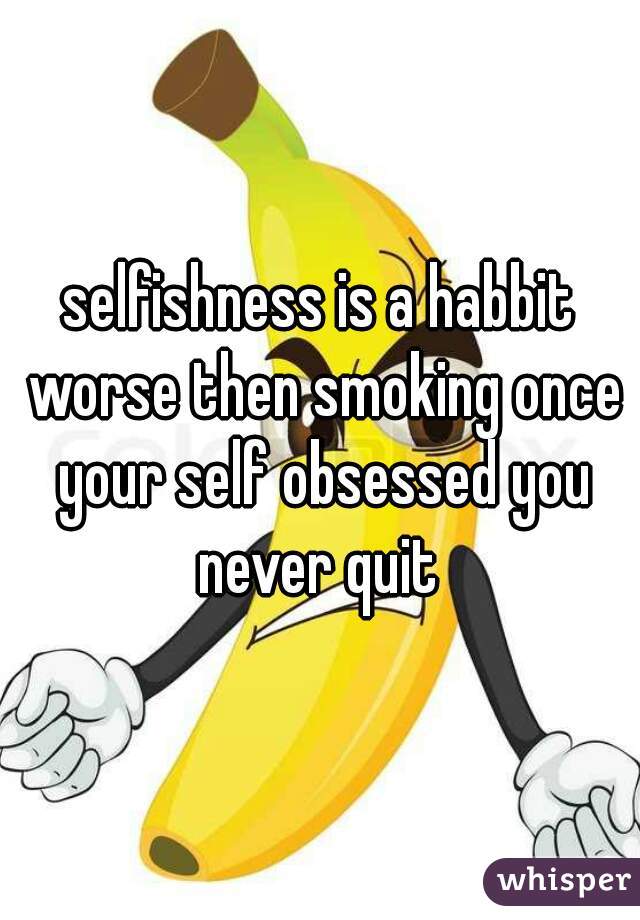 selfishness is a habbit worse then smoking once your self obsessed you never quit 