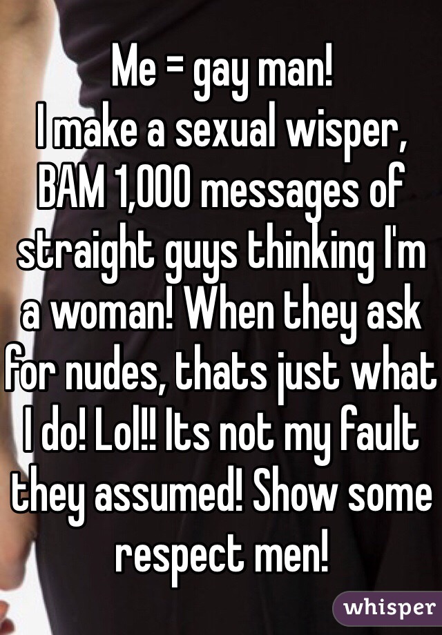 Me = gay man!  
I make a sexual wisper, BAM 1,000 messages of straight guys thinking I'm a woman! When they ask for nudes, thats just what I do! Lol!! Its not my fault they assumed! Show some respect men!