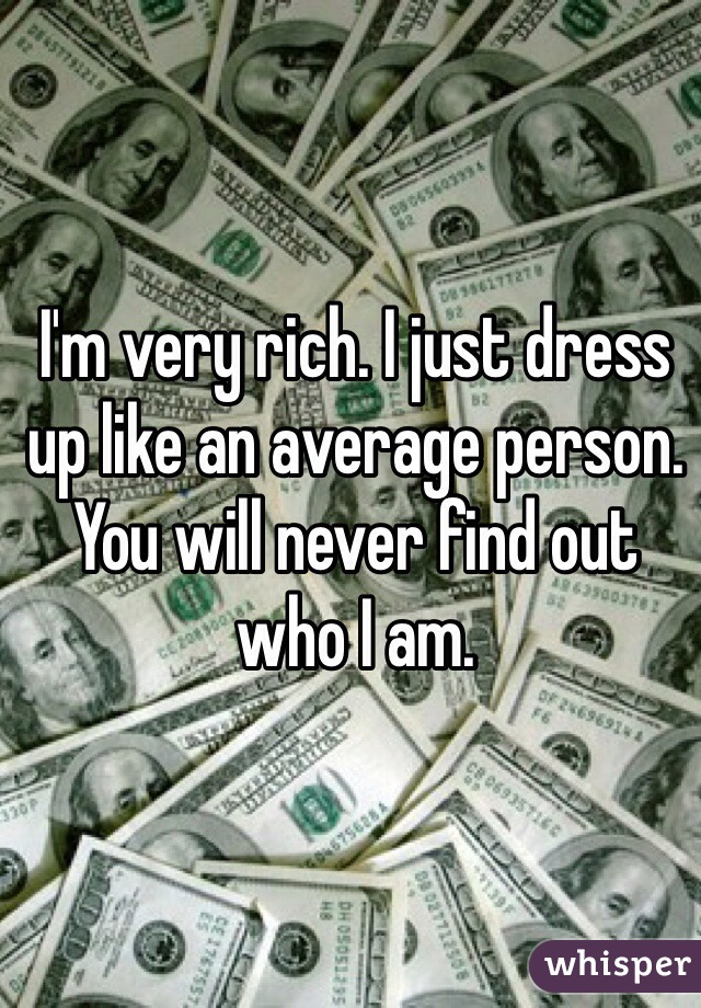I'm very rich. I just dress up like an average person. You will never find out who I am.
