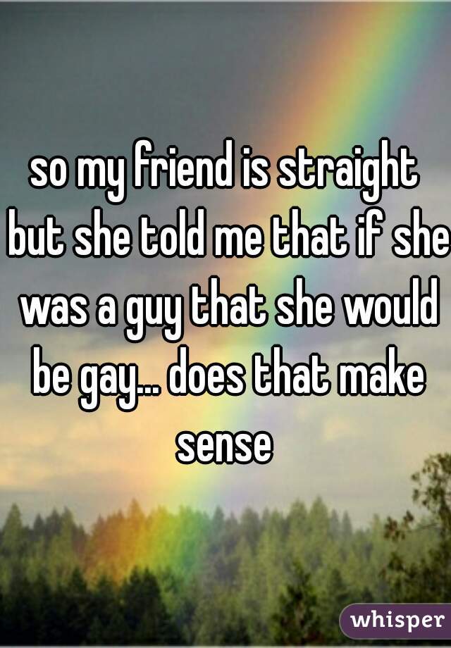 so my friend is straight but she told me that if she was a guy that she would be gay... does that make sense 