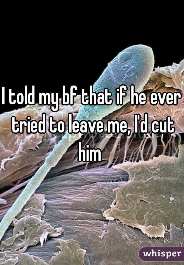 I told my bf that if he ever tried to leave me, I'd cut him  