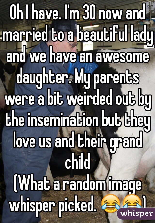 Oh I have. I'm 30 now and married to a beautiful lady and we have an awesome daughter. My parents were a bit weirded out by the insemination but they love us and their grand child 
(What a random image whisper picked. 😂😂)