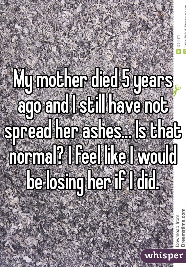My mother died 5 years ago and I still have not spread her ashes... Is that normal? I feel like I would be losing her if I did.