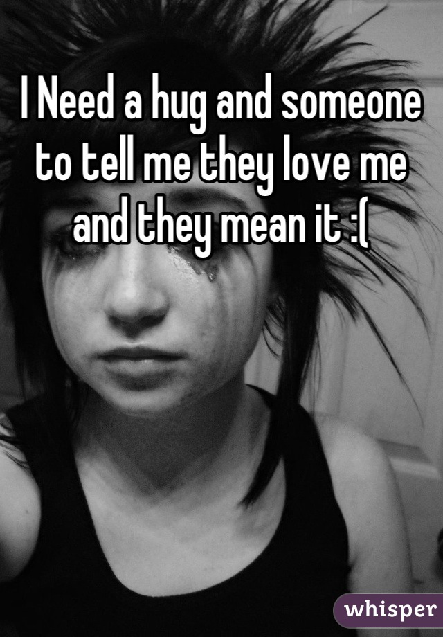 I Need a hug and someone to tell me they love me and they mean it :(