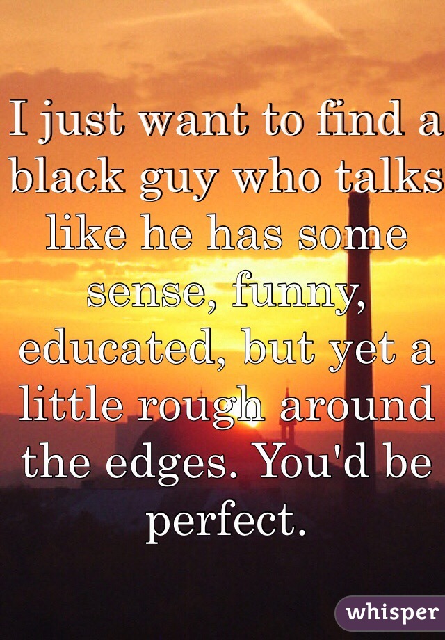 I just want to find a black guy who talks like he has some sense, funny, educated, but yet a little rough around the edges. You'd be perfect.