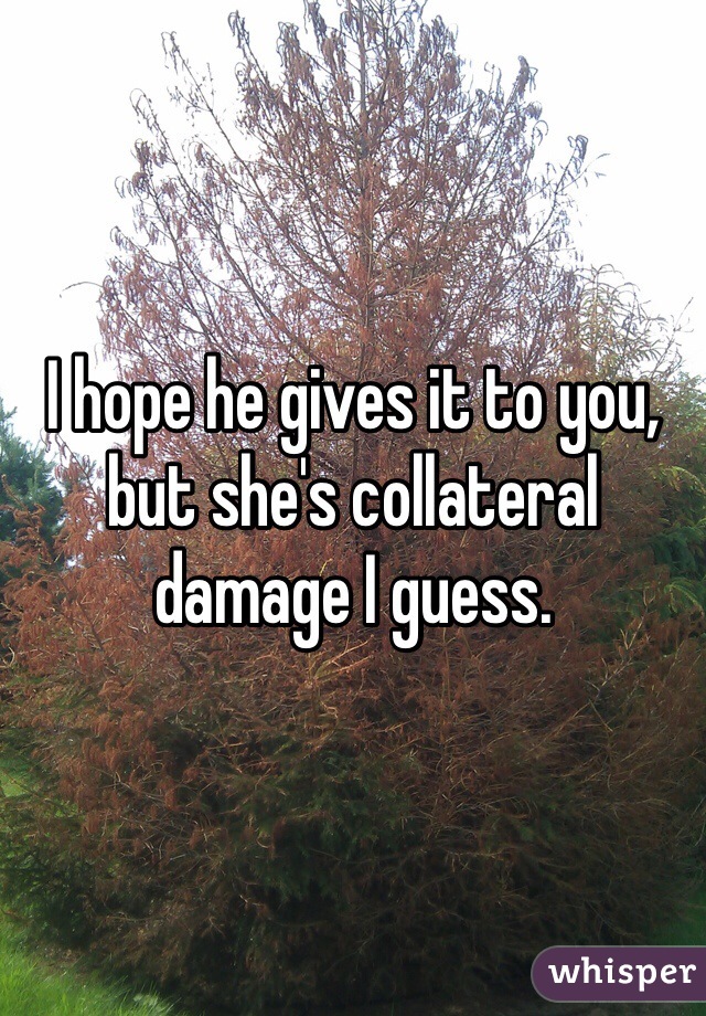I hope he gives it to you, but she's collateral damage I guess.