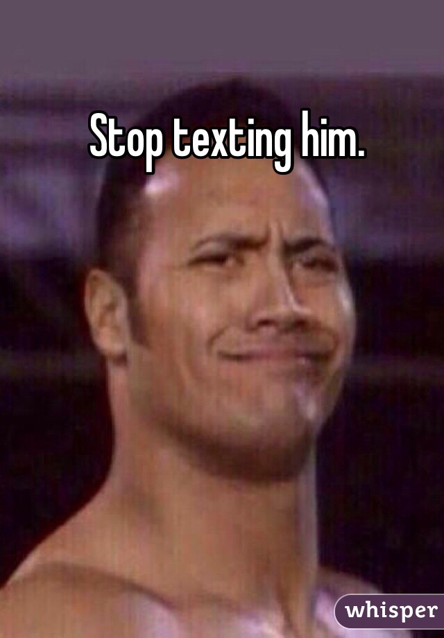 Stop texting him.