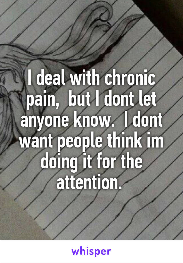I deal with chronic pain,  but I dont let anyone know.  I dont want people think im doing it for the attention. 