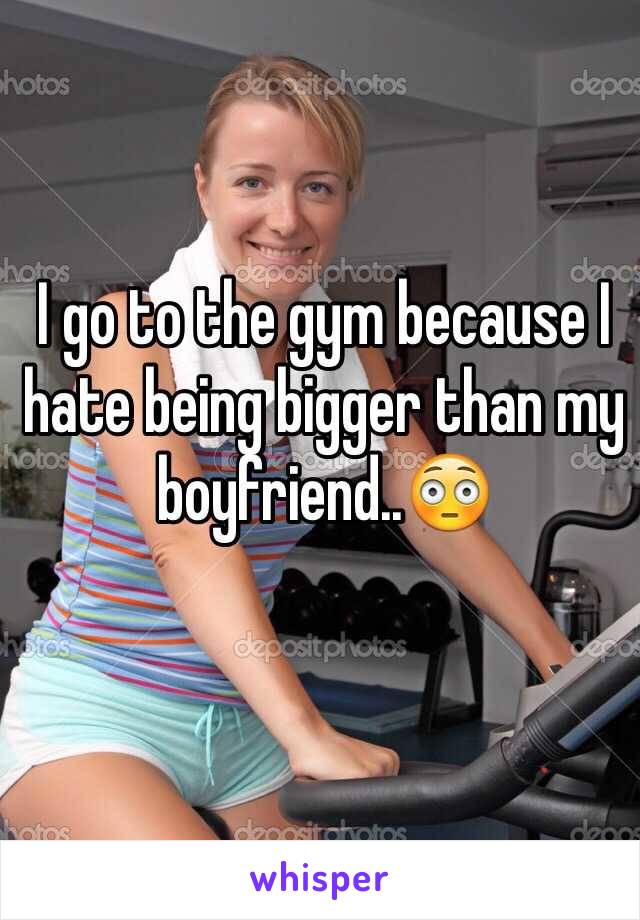 I go to the gym because I hate being bigger than my boyfriend..ðŸ˜³

