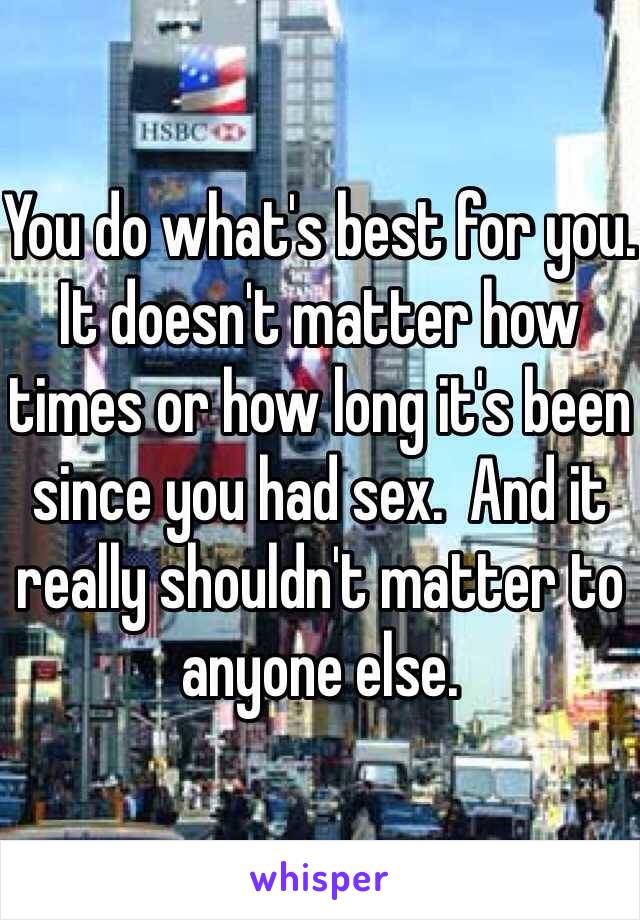 You do what's best for you.   It doesn't matter how times or how long it's been since you had sex.  And it really shouldn't matter to anyone else.   