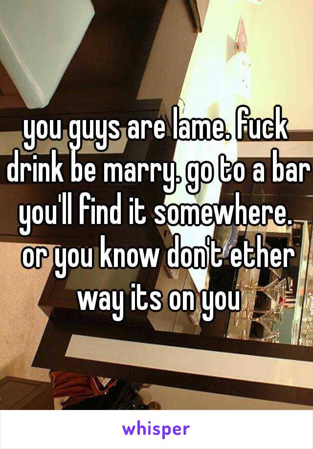 you guys are lame. fuck drink be marry. go to a bar you'll find it somewhere.  or you know don't ether way its on you