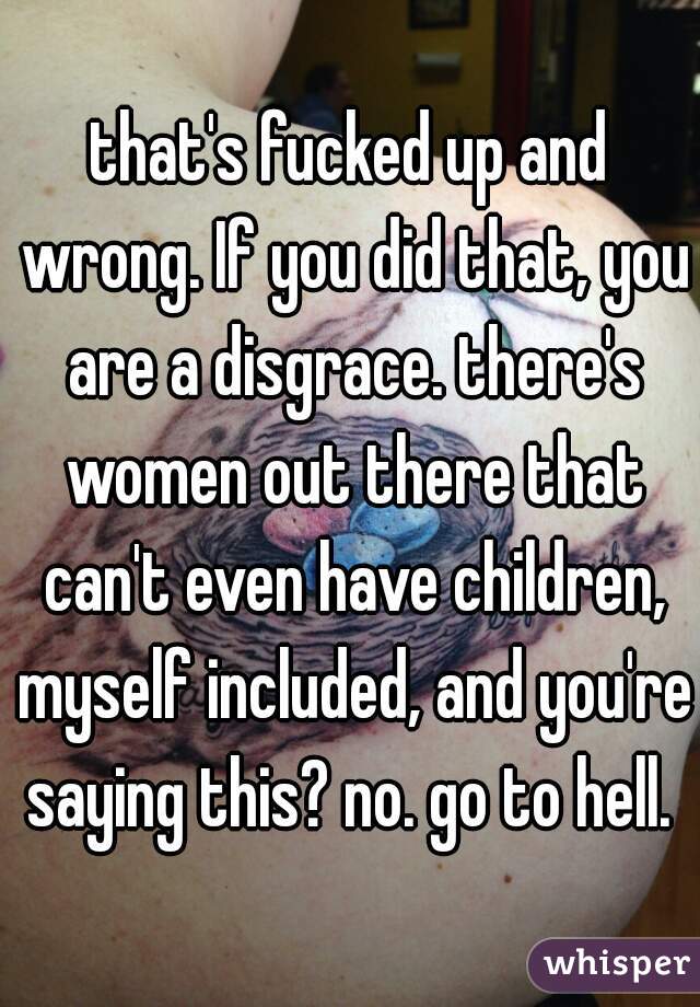 that's fucked up and wrong. If you did that, you are a disgrace. there's women out there that can't even have children, myself included, and you're saying this? no. go to hell. 