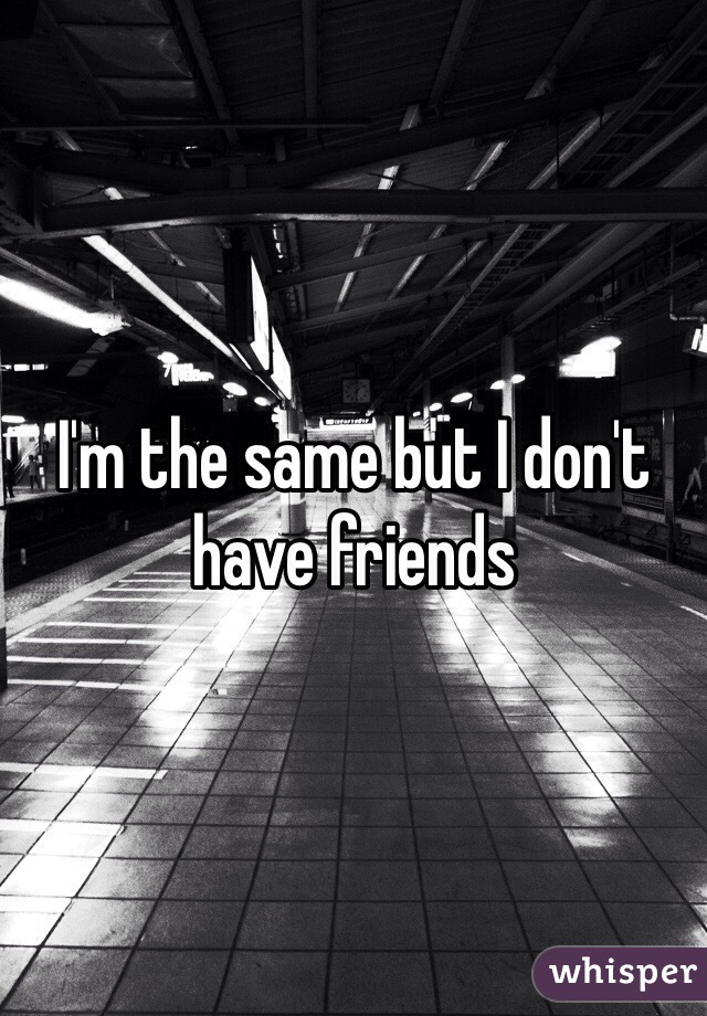 I'm the same but I don't have friends
