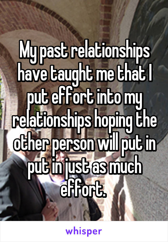 My past relationships have taught me that I put effort into my relationships hoping the other person will put in put in just as much effort. 