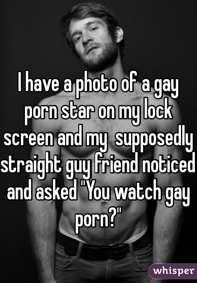 I have a photo of a gay porn star on my lock screen and my  supposedly straight guy friend noticed and asked "You watch gay porn?" 