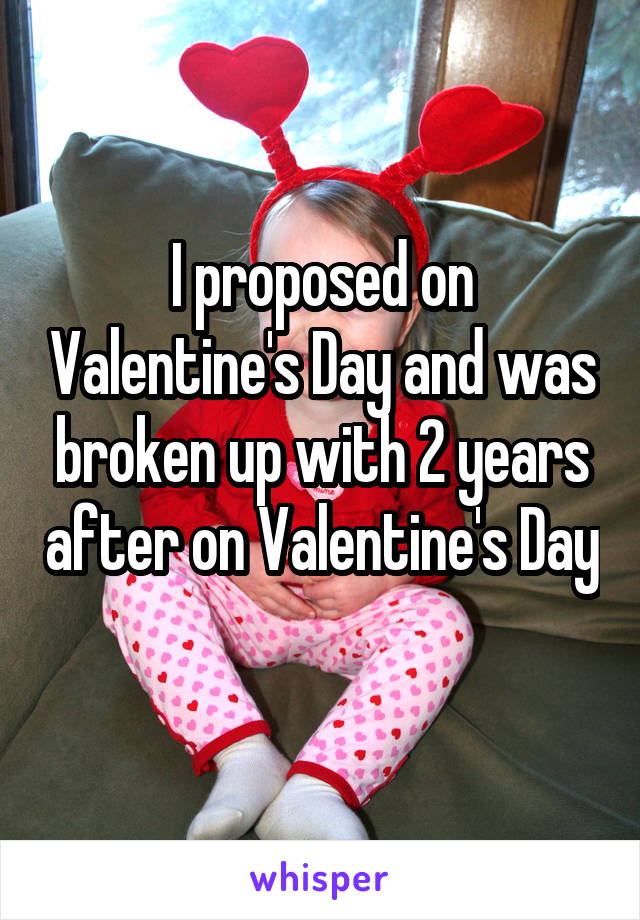I proposed on Valentine's Day and was broken up with 2 years after on Valentine's Day 