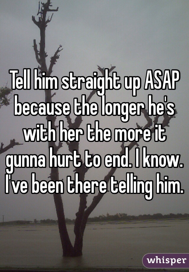 Tell him straight up ASAP because the longer he's with her the more it gunna hurt to end. I know. I've been there telling him. 