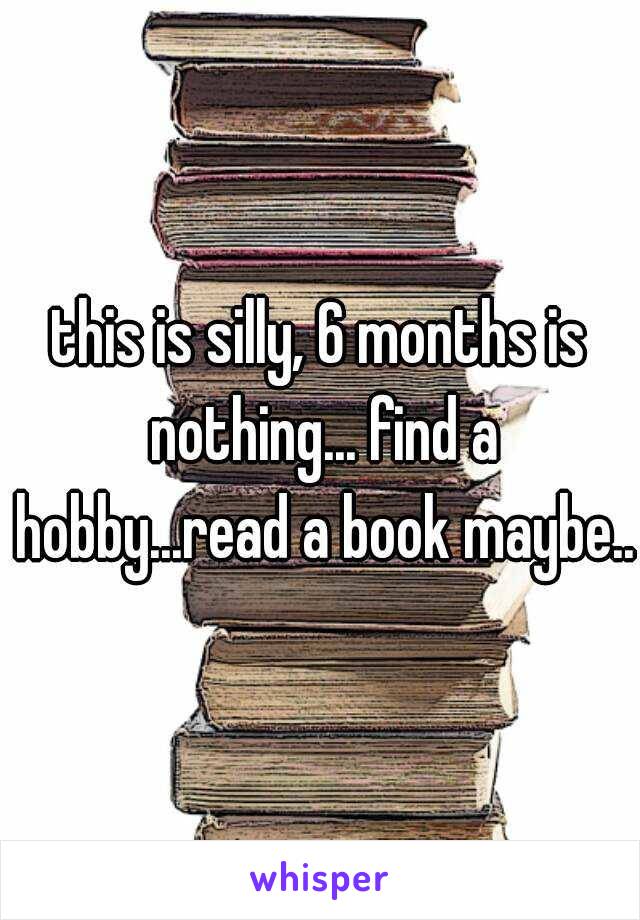 this is silly, 6 months is nothing... find a hobby...read a book maybe...