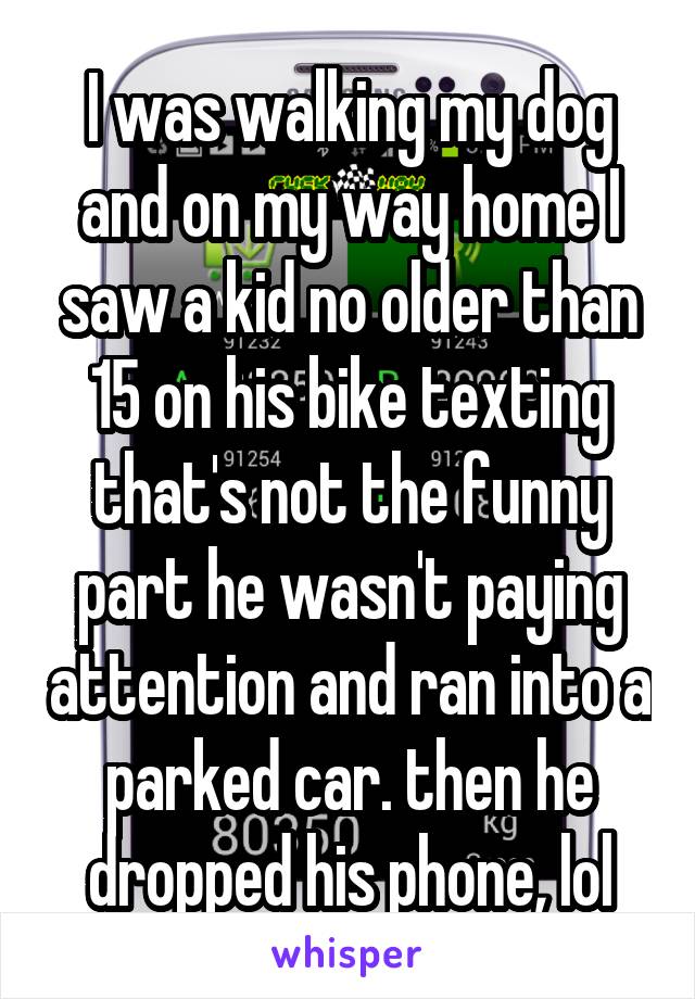 I was walking my dog and on my way home I saw a kid no older than 15 on his bike texting that's not the funny part he wasn't paying attention and ran into a parked car. then he dropped his phone, lol