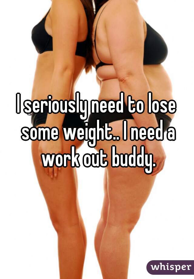 I seriously need to lose some weight.. I need a work out buddy.