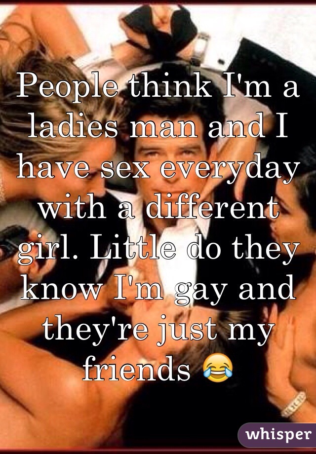 People think I'm a ladies man and I have sex everyday with a different girl. Little do they know I'm gay and they're just my friends 😂
