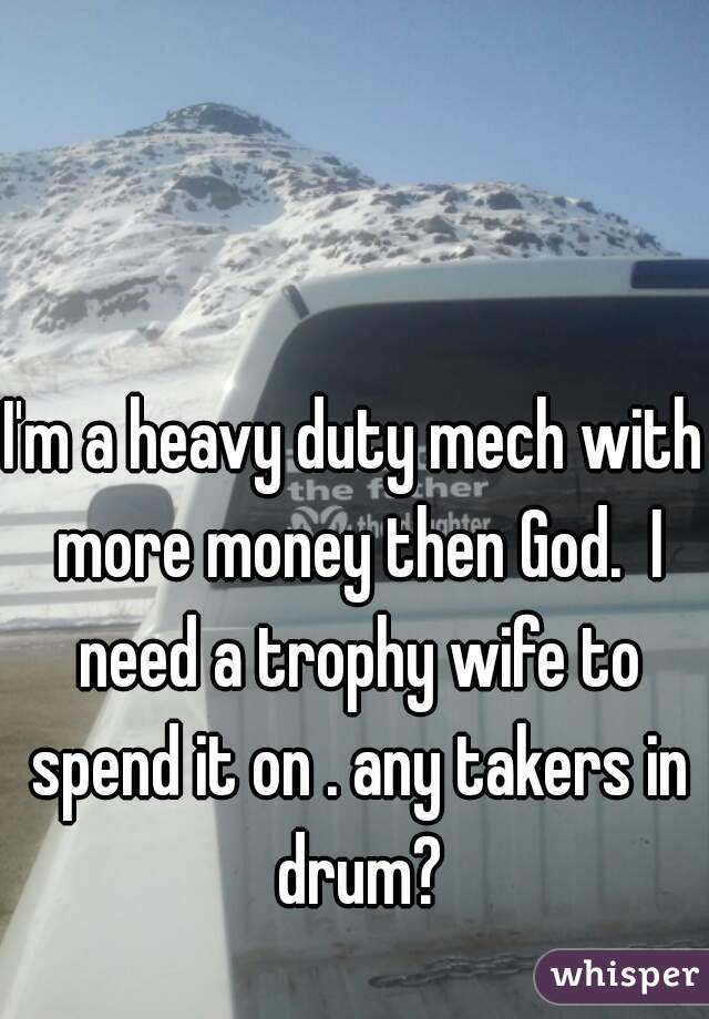 I'm a heavy duty mech with more money then God.  I need a trophy wife to spend it on . any takers in drum?