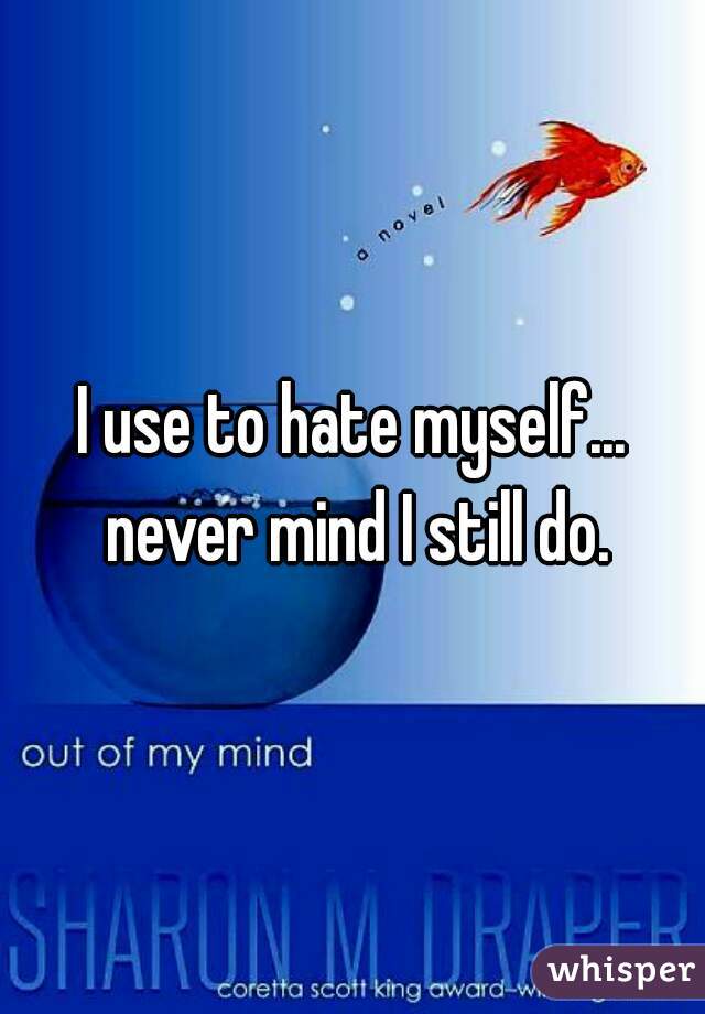 I use to hate myself... never mind I still do.