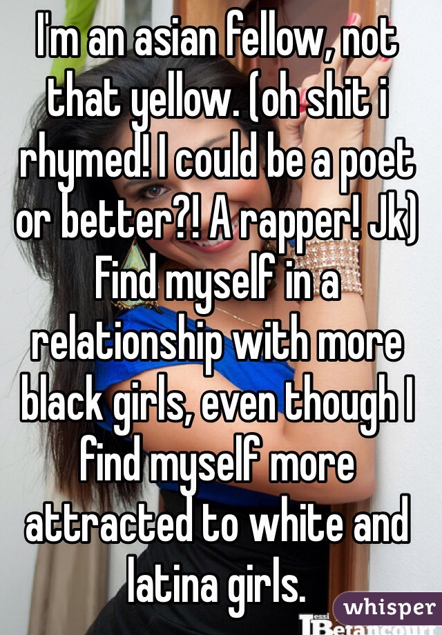 I'm an asian fellow, not that yellow. (oh shit i rhymed! I could be a poet or better?! A rapper! Jk)
Find myself in a relationship with more black girls, even though I find myself more attracted to white and latina girls.
