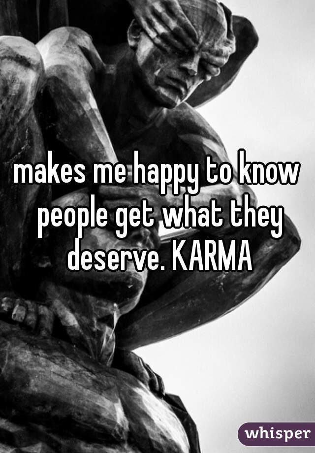 makes me happy to know people get what they deserve. KARMA