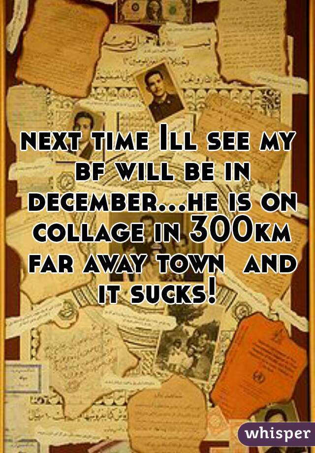 next time Ill see my bf will be in december...he is on collage in 300km far away town  and it sucks! 