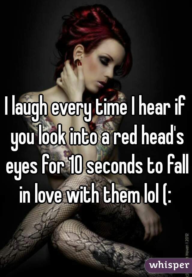 I laugh every time I hear if you look into a red head's eyes for 10 seconds to fall in love with them lol (: 
