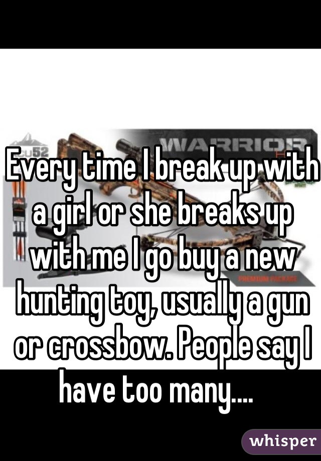 Every time I break up with a girl or she breaks up with me I go buy a new hunting toy, usually a gun or crossbow. People say I have too many....  