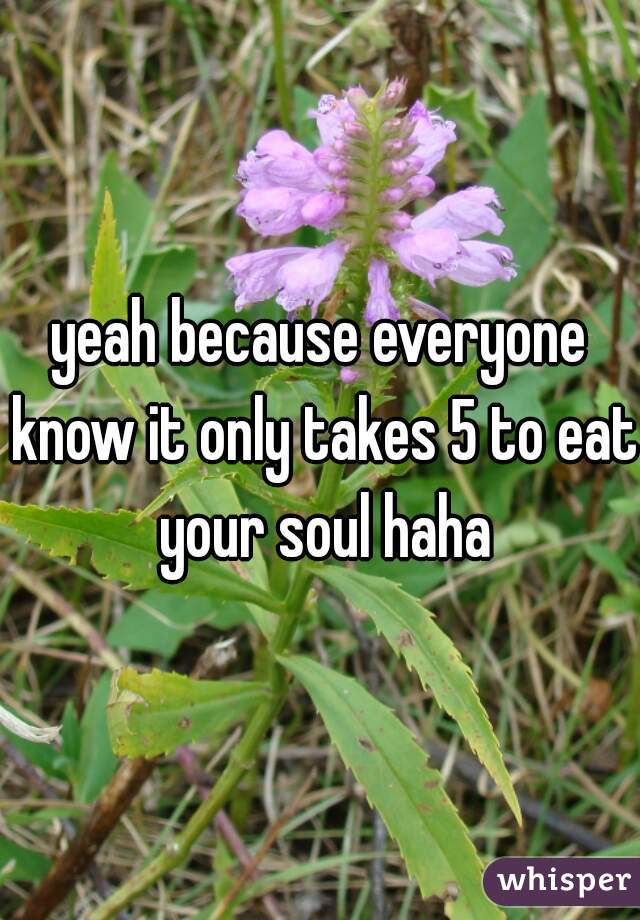 yeah because everyone know it only takes 5 to eat your soul haha