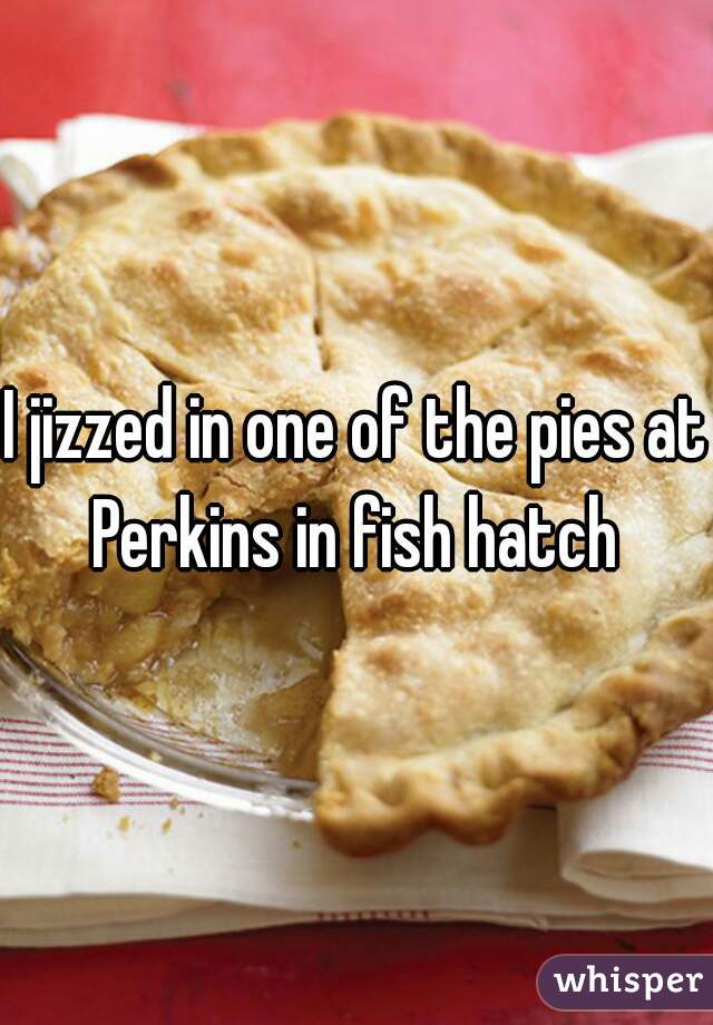 I jizzed in one of the pies at Perkins in fish hatch 