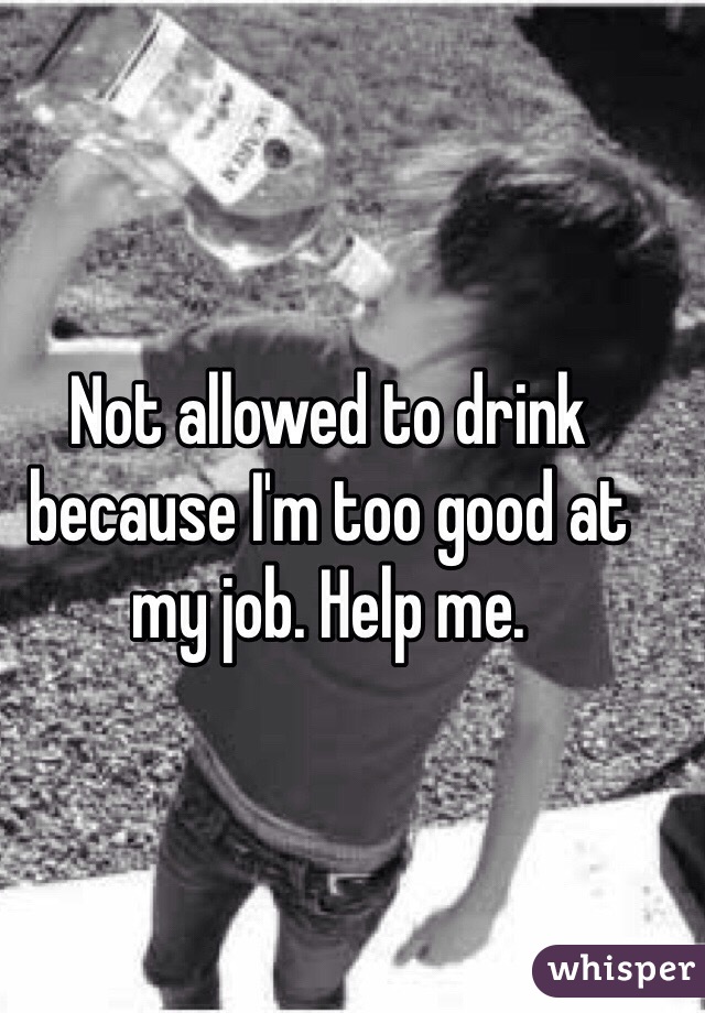 Not allowed to drink because I'm too good at my job. Help me.