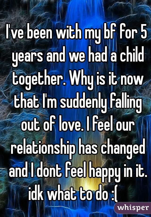 I've been with my bf for 5 years and we had a child together. Why is it now that I'm suddenly falling out of love. I feel our relationship has changed and I dont feel happy in it. idk what to do :(   