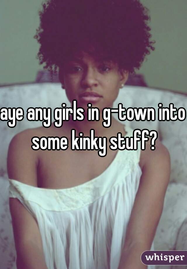 aye any girls in g-town into some kinky stuff?