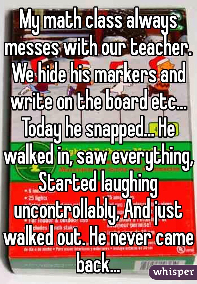 My math class always messes with our teacher. We hide his markers and write on the board etc... Today he snapped... He walked in, saw everything, Started laughing uncontrollably, And just walked out. He never came back...