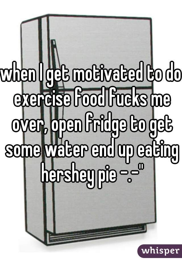 when I get motivated to do exercise food fucks me over, open fridge to get some water end up eating hershey pie -.-''