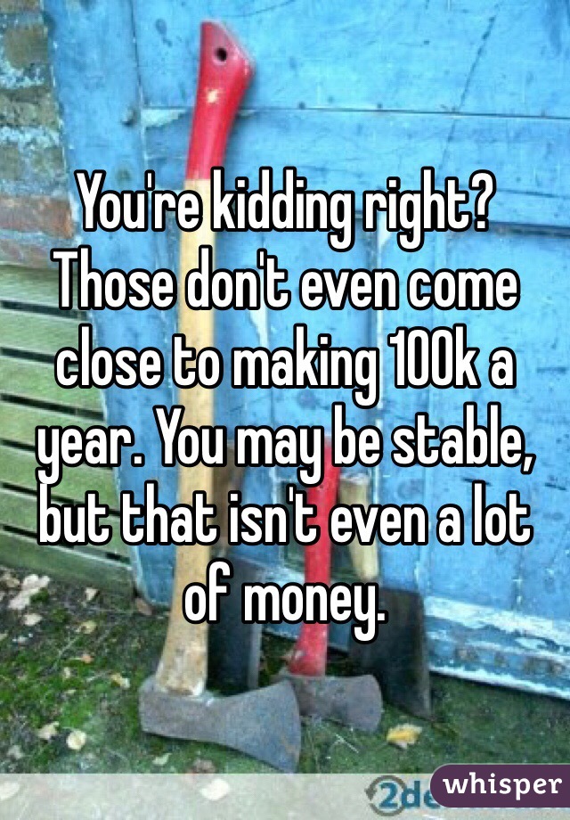 You're kidding right? Those don't even come close to making 100k a year. You may be stable, but that isn't even a lot of money. 