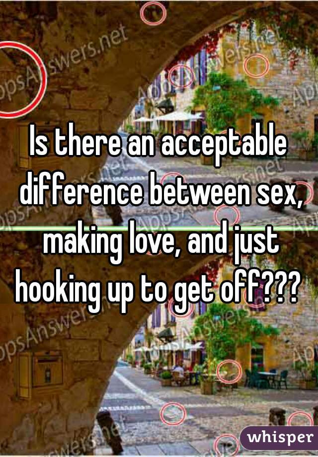 Is there an acceptable difference between sex, making love, and just hooking up to get off??? 