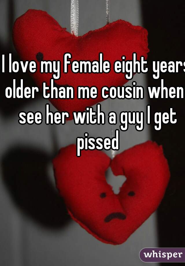 I love my female eight years older than me cousin when I see her with a guy I get pissed