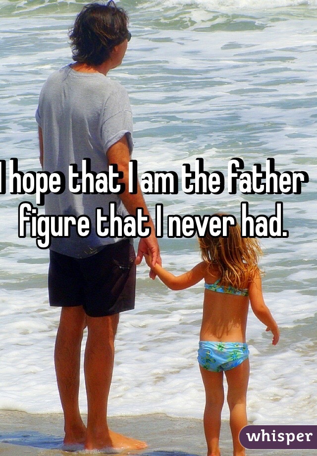 I hope that I am the father figure that I never had.