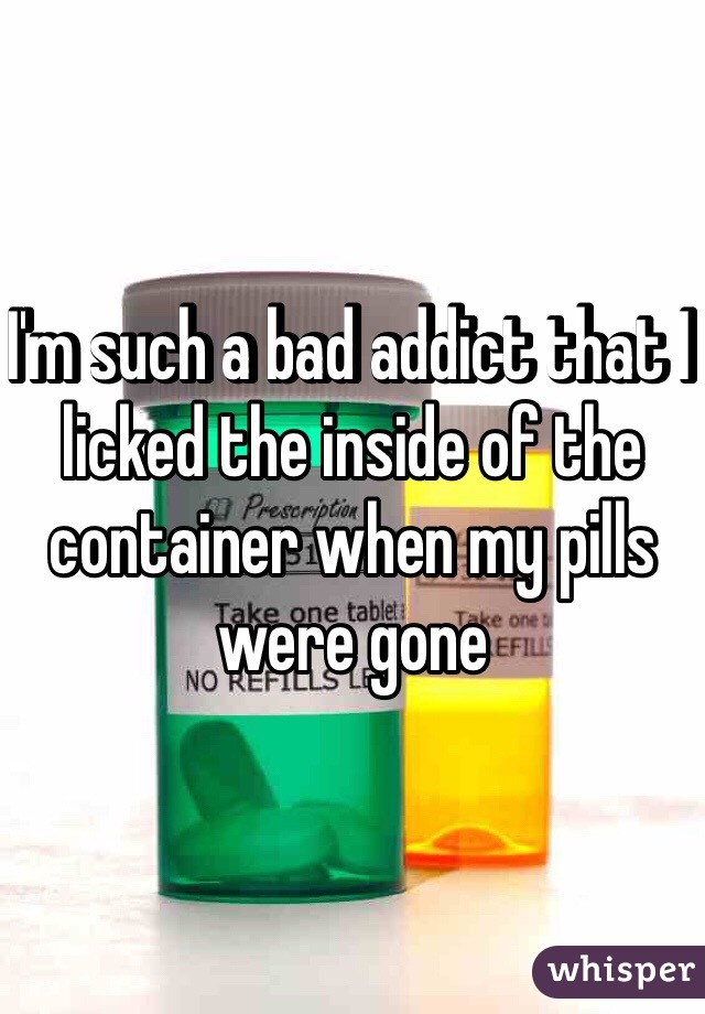 I'm such a bad addict that I licked the inside of the container when my pills were gone