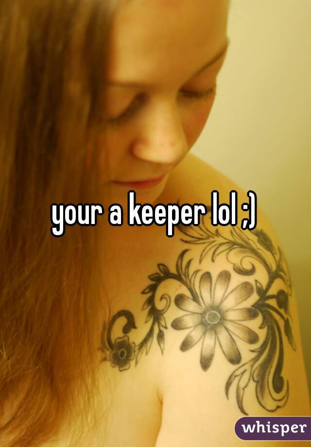 your a keeper lol ;)