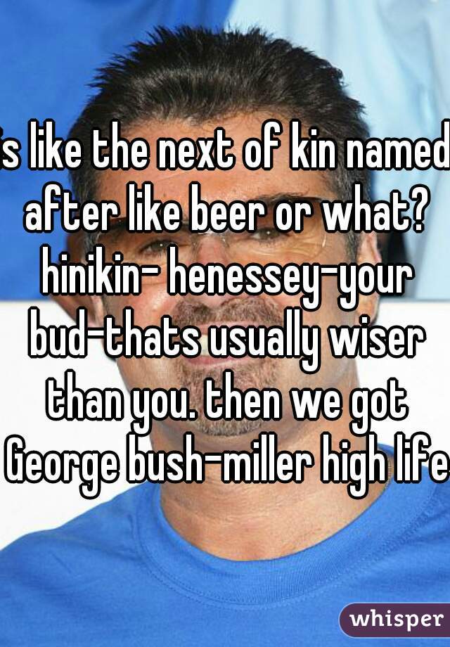 is like the next of kin named after like beer or what? hinikin- henessey-your bud-thats usually wiser than you. then we got George bush-miller high life