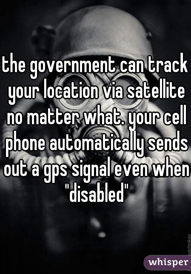 the government can track your location via satellite no matter what. your cell phone automatically sends out a gps signal even when "disabled"