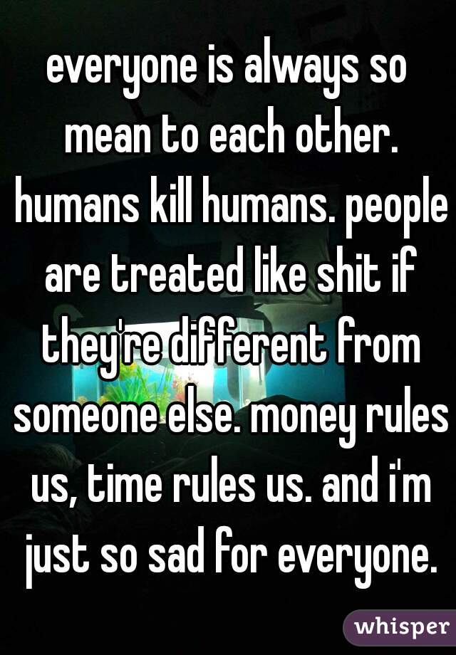 everyone is always so mean to each other. humans kill humans. people are treated like shit if they're different from someone else. money rules us, time rules us. and i'm just so sad for everyone.