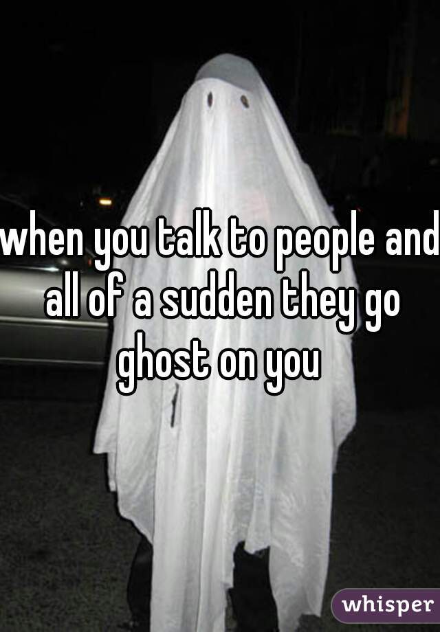 when you talk to people and all of a sudden they go ghost on you 