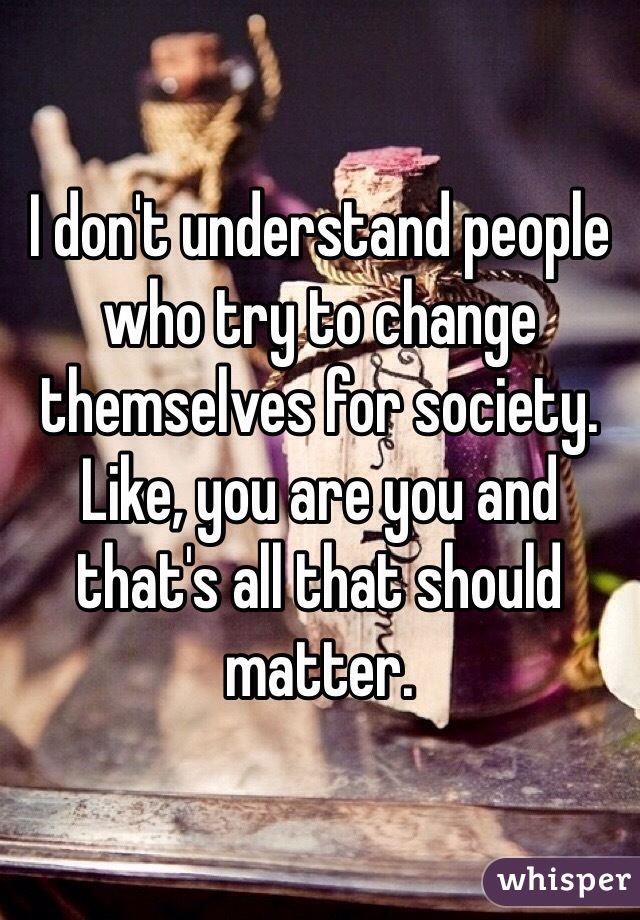 I don't understand people who try to change themselves for society. Like, you are you and that's all that should matter. 
